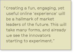 Quote from report: 'Creating a fun, engaging, yet useful online experience will be a hallmark of market leaders of the future.  This will take many forms, and already we see the innovators starting to experiment.'
